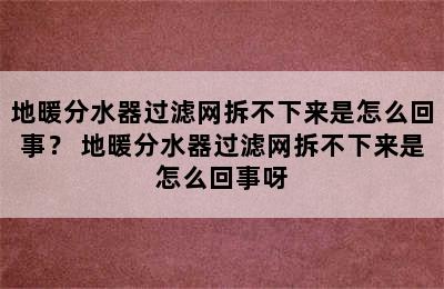 地暖分水器过滤网拆不下来是怎么回事？ 地暖分水器过滤网拆不下来是怎么回事呀